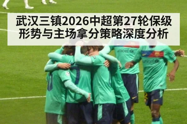 武汉三镇2026中超第27轮保级形势与主场拿分策略深度分析 - ayx